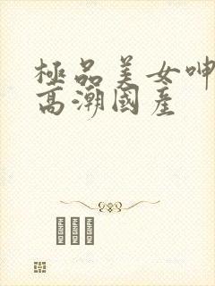 极品美女呻吟到高潮国产