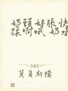 奶头好胀快点揉揉啊哦 奶水