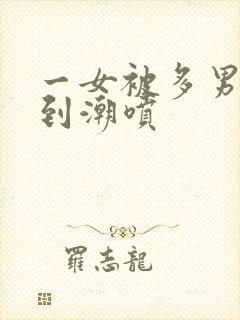 一女被多男玩弄到潮喷