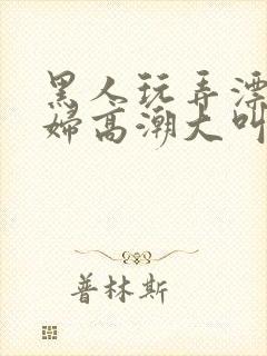 黑人玩弄漂亮少妇高潮大叫