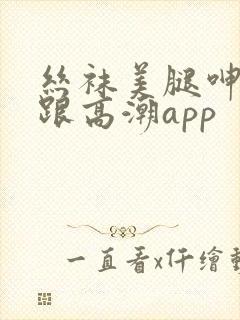 丝袜美腿呻吟高跟高潮app