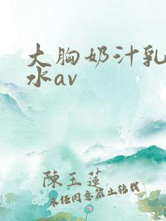 大胸奶汁乳流奶水av