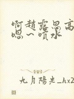 啊赵露思高潮了嗯～喷水