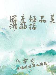 国产极品美女高潮抽搐