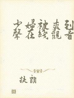 少妇被爽到呻吟声在线观看