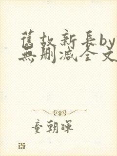 旧故新长by诗无删减全文免费阅读