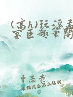 (高h)玩淫孟宴臣趣笔阁