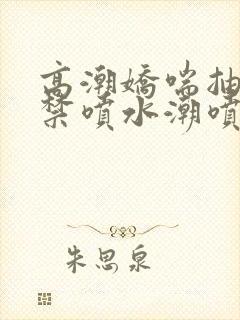 高潮娇喘抽搐失禁喷水潮喷