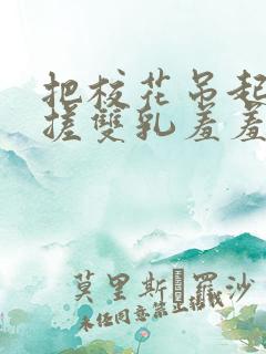 把校花吊起来揉搓双乳羞羞兔