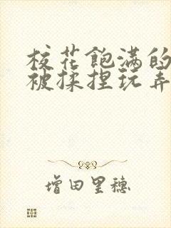 校花饱满的双乳被揉捏玩弄小说