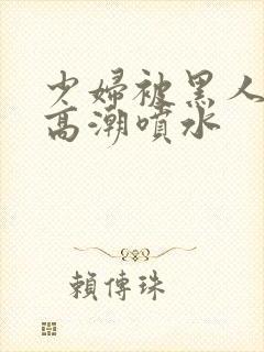 少妇被黑人爽到高潮喷水