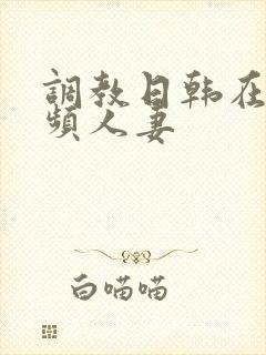 调教日韩在线视频人妻