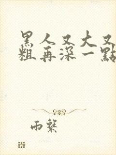 黑人又大又硬又粗再深一点