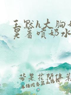 王默h大胸奶头晃着喷奶水h