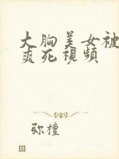 大胸美女被吃奶爽死视频