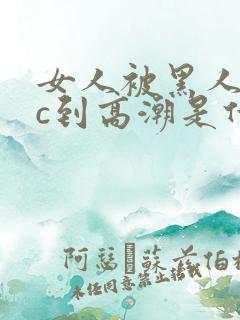 女人被黑人狂躁c到高潮是什么样子