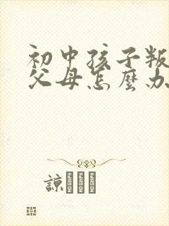 初中孩子叛逆打父母怎么办