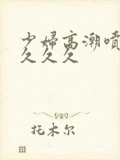 少妇高潮喷水久久久久