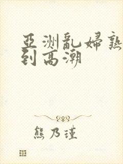 亚洲乱妇熟女爽到高潮