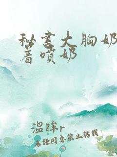 秘书大胸奶头晃着喷奶