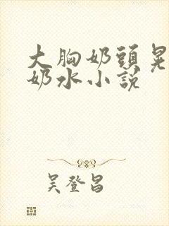 大胸奶头晃着喷奶水小说