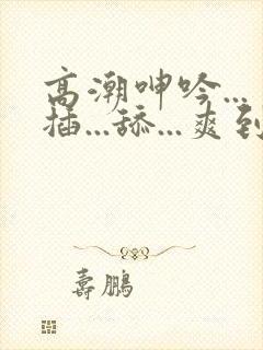 高潮呻吟...插...舔...爽到不行