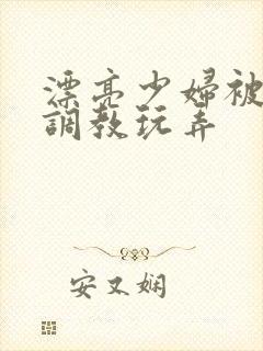 漂亮少妇被各种调教玩弄