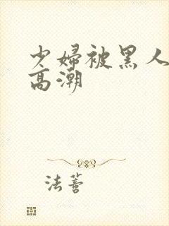 少妇被黑人插入高潮