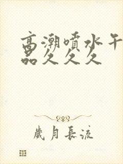 高潮喷水午夜精品久久久