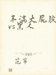 丰满大屁股熟女vs黑人