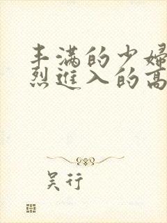 丰满的少妇被猛烈进入的高清