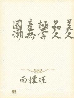 国产极品美女高潮无套久久久