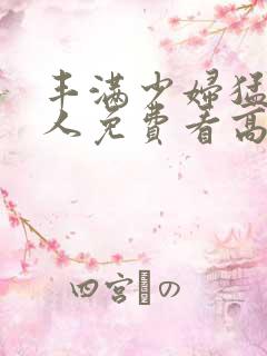 丰满少妇猛烈进人免费看高潮