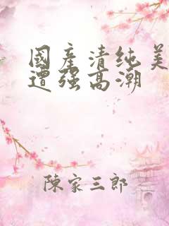 国产清纯美女被遭强高潮