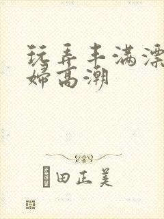 玩弄丰满漂亮少妇高潮