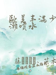 欧美丰满少妇高潮喷水