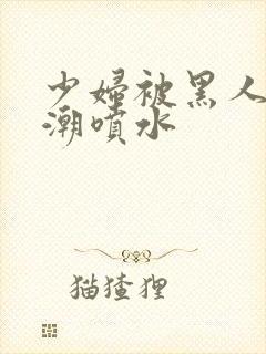 少妇被黑人到高潮喷水