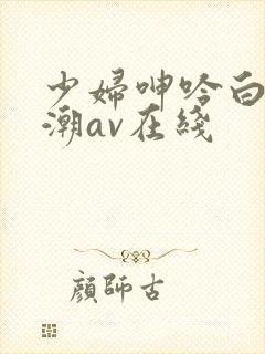 少妇呻吟白浆高潮av在线