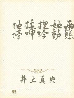 他揉捏她两乳不停呻吟动态图小说