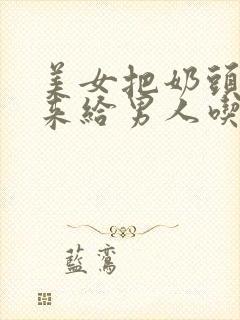 美女把奶头露出来给男人吃