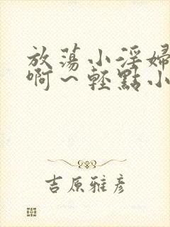 放荡小淫妇h嗯啊～轻点小说