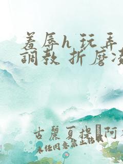 羞辱h 玩弄 调教 折磨凌虐