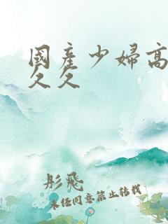 国产少妇高潮久久久