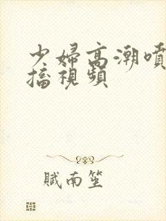 少妇高潮喷水抽搐视频