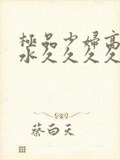 极品少妇高潮喷水久久久久久