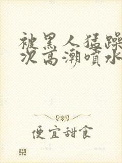 被黑人猛躁10次高潮喷水