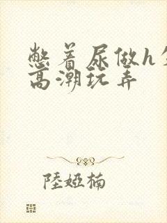 憋着尿做h失禁高潮玩弄