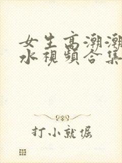 女生高潮潮喷喷水视频合集