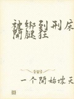 被绑到刑床强扒开腿狂