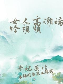 女人高潮娇喘呻吟视频